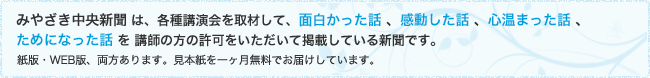 みやざき中央新聞 は、各種講演会を取材して、面白かった話 、感動した話 、心温まった話 、ためになった話 を 講師の方の許可をいただいて掲載している新聞です。